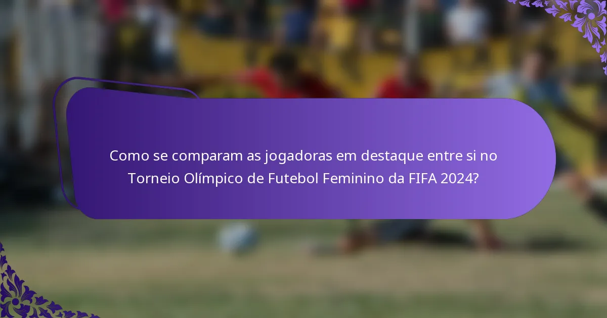 Como se comparam as jogadoras em destaque entre si no Torneio Olímpico de Futebol Feminino da FIFA 2024?